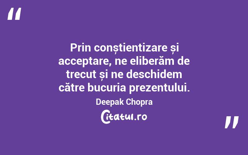 Prin conștientizare și acceptare, ne eliberăm de trecut și ne deschidem către bucuria prezentului. Deepak Chopra
