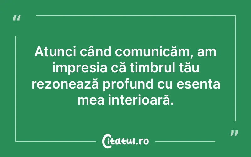 Atunci când comunicăm, am impresia că timbrul tău rezonează profund cu esența mea interioară.