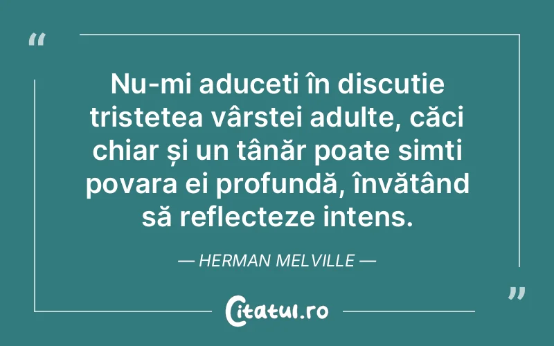 Nu-mi aduceți în discuție tristețea vârstei adulte, căci chiar și un tânăr poate simți povara ei profundă, învățând să reflecteze intens. Herman Melville