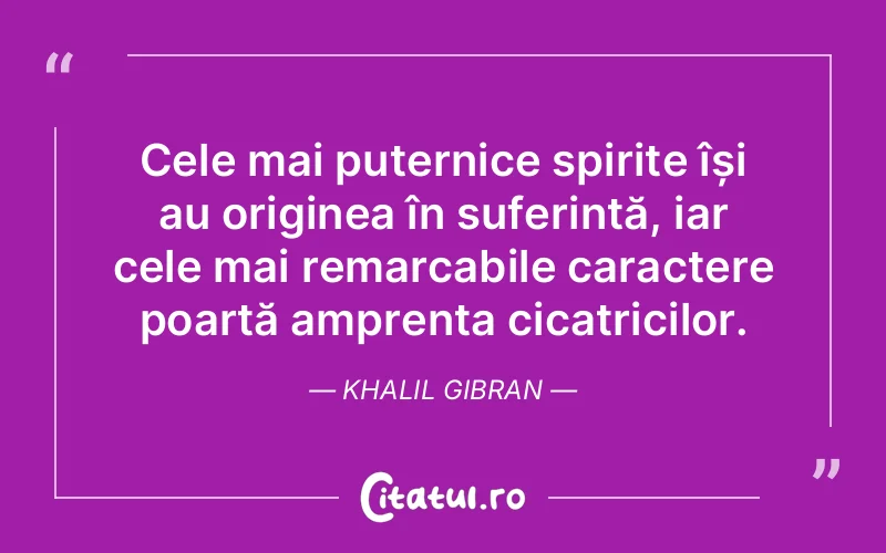 Cele mai puternice spirite își au originea în suferință, iar cele mai remarcabile caractere poartă amprenta cicatricilor. Khalil Gibran