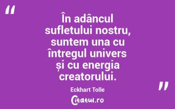 În adâncul sufletului nostru, suntem una cu întregul univers și cu energia creatorului. Eckhart Tolle...
