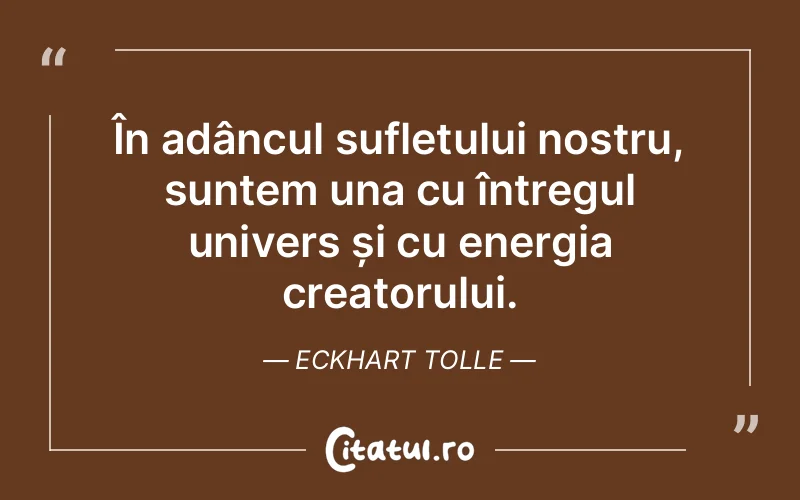 În adâncul sufletului nostru, suntem una cu întregul univers și cu energia creatorului. Eckhart Tolle