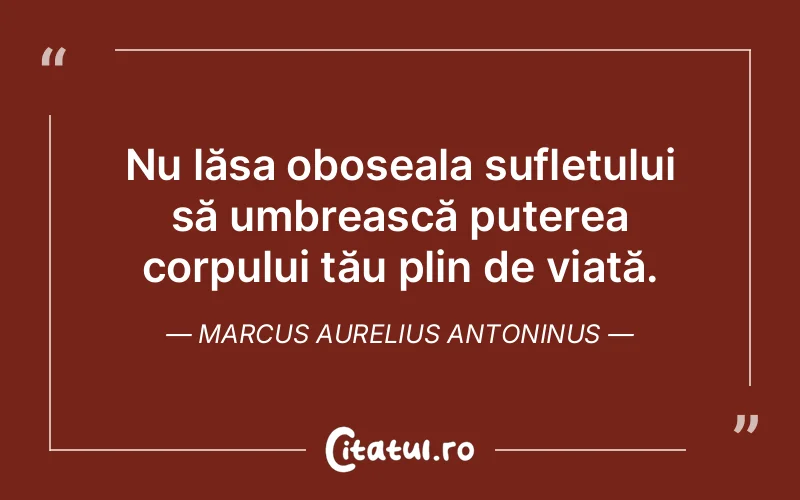 Nu lăsa oboseala sufletului să umbrească puterea corpului tău plin de viață. Marcus Aurelius Antoninus