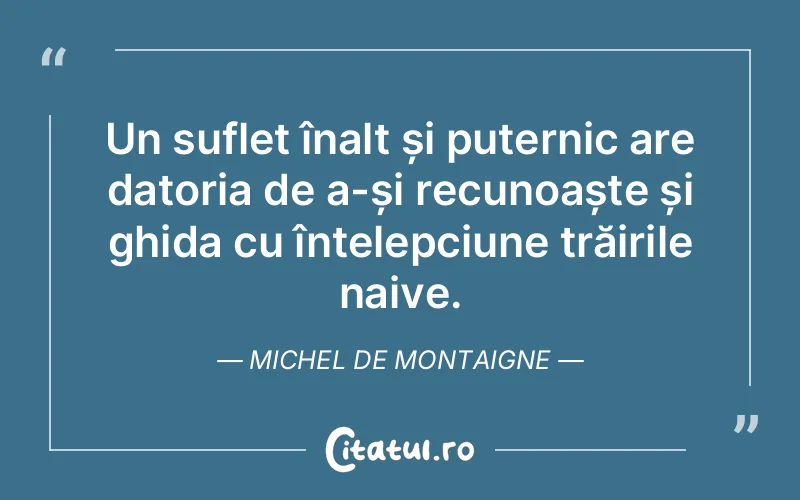 Un suflet înalt și puternic are datoria de a-și recunoaște și ghida cu înțelepciune trăirile naive. Michel de Montaigne