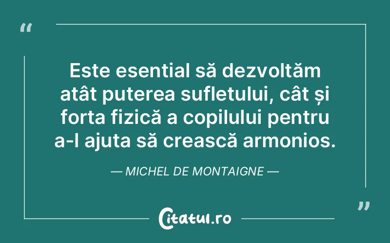 Este esențial să dezvoltăm atât puterea sufletului, cât și forța fizică a copilului pentru a-l ajuta să crească armonios. Michel de Montaigne