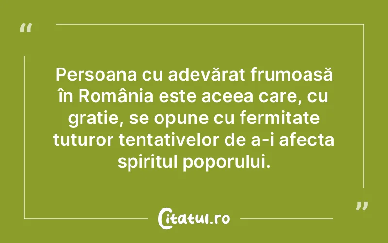 Persoana cu adevărat frumoasă în România este aceea care, cu grație, se opune cu fermitate tuturor tentativelor de a-i afecta spiritul poporului.