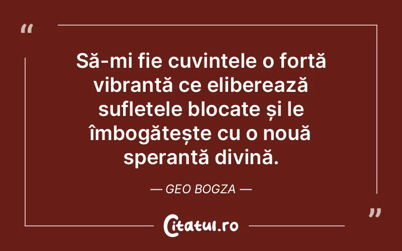 Să-mi fie cuvintele o forță vibrantă ce eliberează sufletele blocate și le îmbogățește cu o nouă speranță divină. Geo Bogza