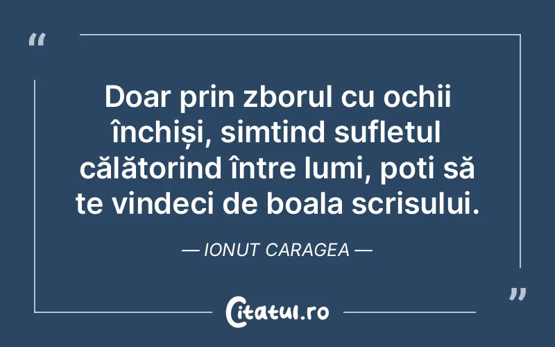 Doar prin zborul cu ochii închiși, simțind sufletul călătorind între lumi, poți să te vindeci de boala scrisului. Ionut Caragea
