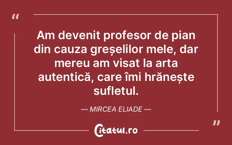 Am devenit profesor de pian din cauza greșelilor mele, dar mereu am visat la arta autentică, care îmi hrănește sufletul. Mircea Eliade