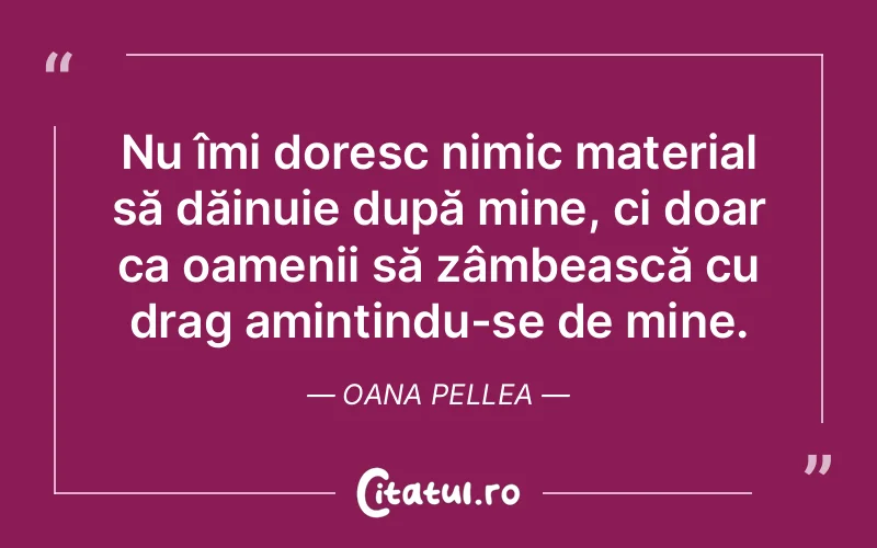 Nu îmi doresc nimic material să dăinuie după mine, ci doar ca oamenii să zâmbească cu drag amintindu-se de mine. Oana Pellea
