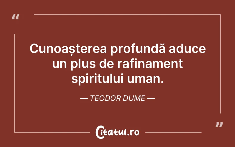 Cunoașterea profundă aduce un plus de rafinament spiritului uman. Teodor Dume