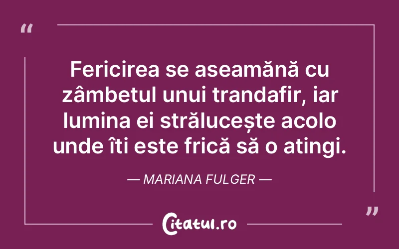 Fericirea se aseamănă cu zâmbetul unui trandafir, iar lumina ei strălucește acolo unde îți este frică să o atingi. Mariana Fulger