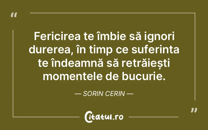 Fericirea te îmbie să ignori durerea, în timp ce suferința te îndeamnă să retrăiești momentele de bucurie. Sorin Cerin