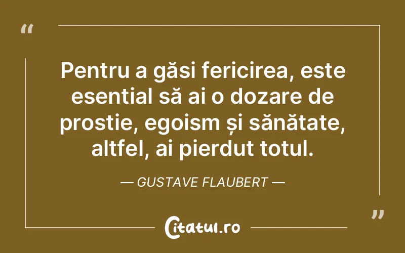 Pentru a găsi fericirea, este esențial să ai o dozare de prostie, egoism și sănătate, altfel, ai pierdut totul. Gustave Flaubert