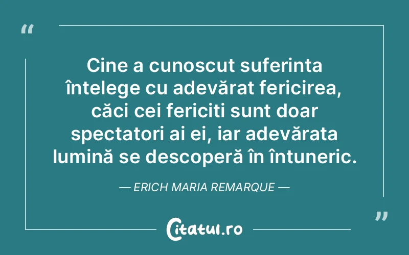 Cine a cunoscut suferința înțelege cu adevărat fericirea, căci cei fericiți sunt doar spectatori ai ei, iar adevărata lumină se descoperă în întuneric. Erich Maria Remarque