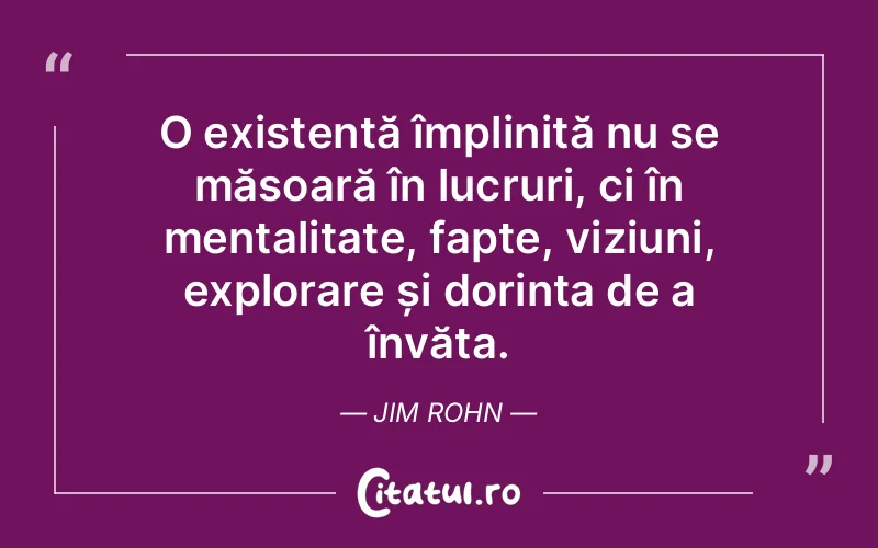 O existență împlinită nu se măsoară în lucruri, ci în mentalitate, fapte, viziuni, explorare și dorința de a învăța. Jim Rohn