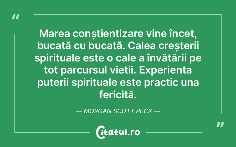 Marea conștientizare vine încet, bucată cu bucată. Calea creșterii spirituale este o cale a învățării pe tot parcursul vieții. Experiența puterii spirituale este practic una fericită. Morgan Scott Peck