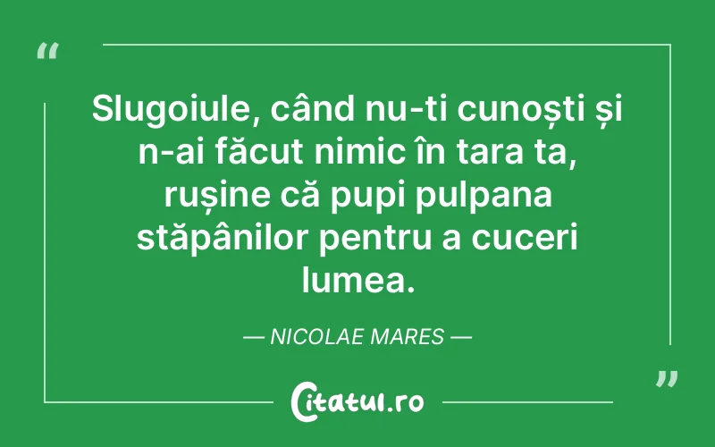 Slugoiule, când nu-ți cunoști și n-ai făcut nimic în țara ta, rușine că pupi pulpana stăpânilor pentru a cuceri lumea. Nicolae Mares
