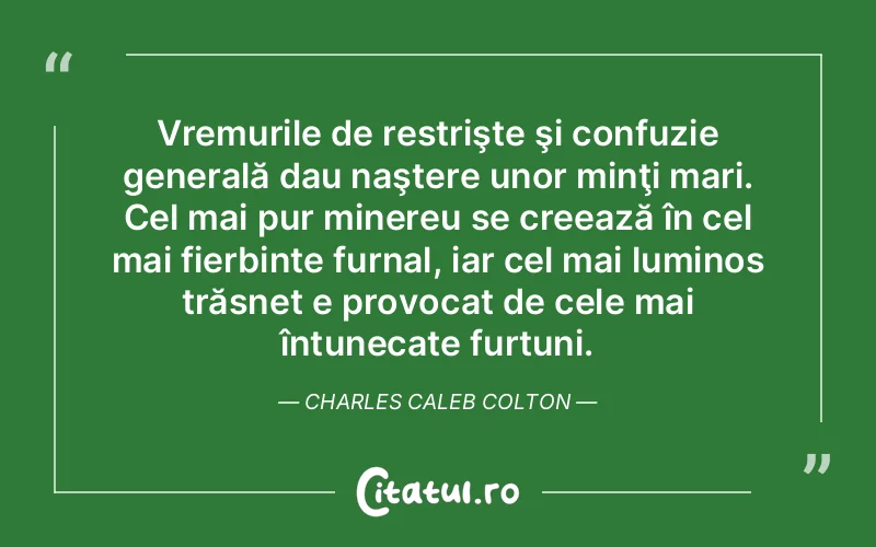 Vremurile de restrişte şi confuzie generală dau naştere unor minţi mari. Cel mai pur minereu se creează în cel mai fierbinte furnal, iar cel mai luminos trăsnet e provocat de cele mai întunecate furtuni. Charles Caleb Colton