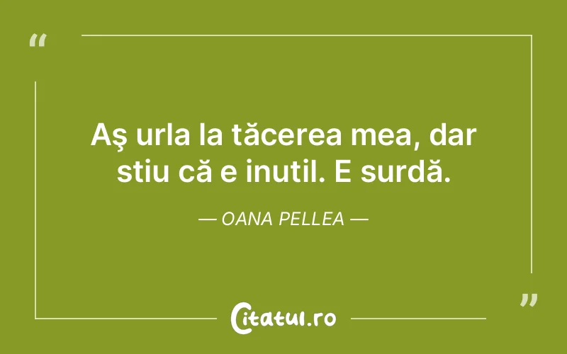 Aş urla la tăcerea mea, dar stiu că e inutil. E surdă. Oana Pellea