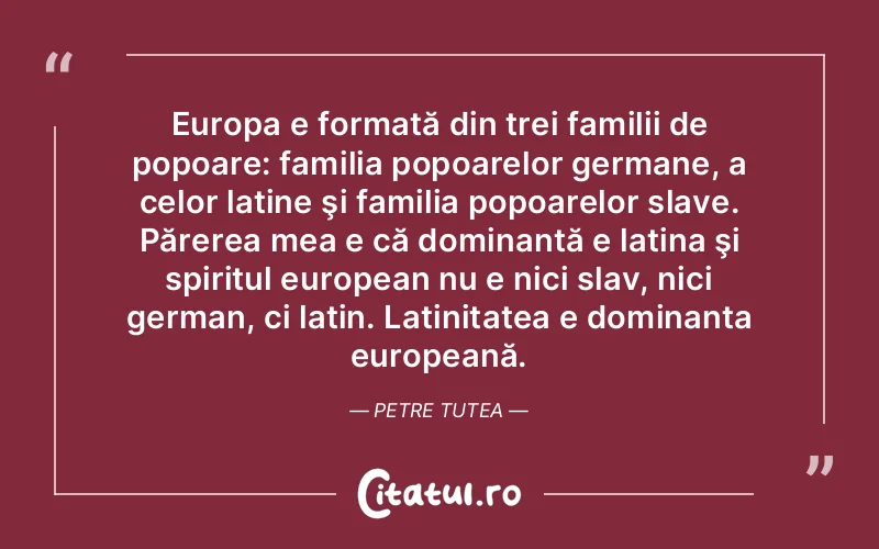 Europa e formată din trei familii de popoare: familia popoarelor germane, a celor latine şi familia popoarelor slave. Părerea mea e că dominantă e latina şi spiritul european nu e nici slav, nici german, ci latin. Latinitatea e dominanta europeană. Petre Tutea