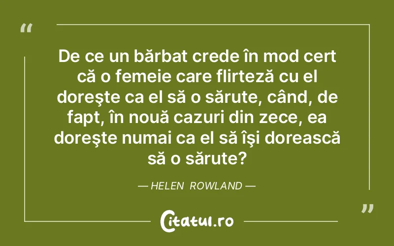 De ce un bărbat crede în mod cert că o femeie care flirteză cu el doreşte ca el să o sărute, când, de fapt, în nouă cazuri din zece, ea doreşte numai ca el să îşi dorească să o sărute?	Helen  Rowland