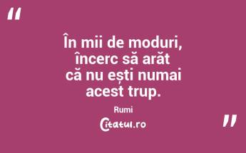 În mii de moduri, încerc să arăt că nu ești numai acest trup. Rumi...