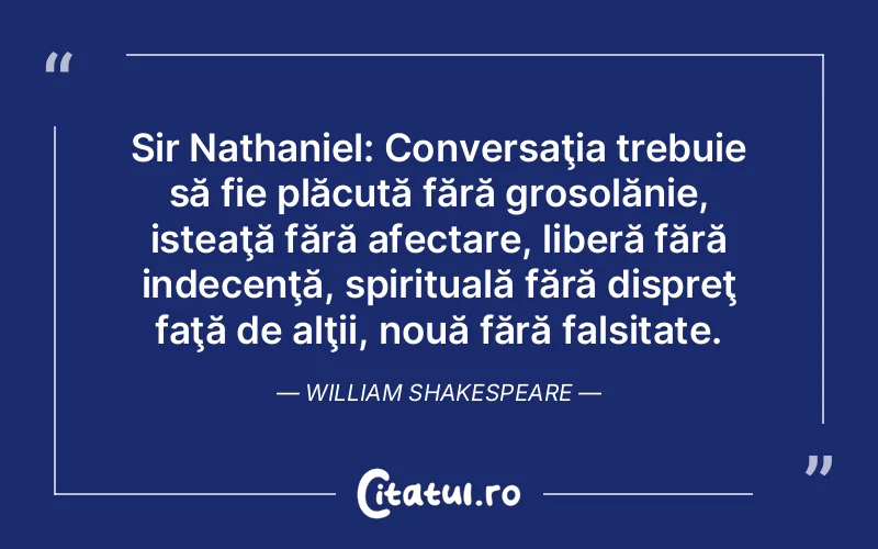 Sir Nathaniel: Conversaţia trebuie să fie plăcută fără grosolănie, isteaţă fără afectare, liberă fără indecenţă, spirituală fără dispreţ faţă de alţii, nouă fără falsitate. William Shakespeare