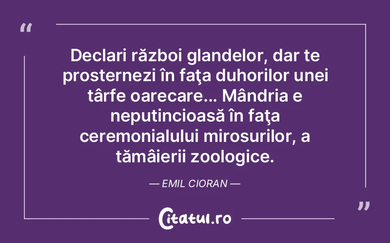 Declari război glandelor, dar te prosternezi în faţa duhorilor unei târfe oarecare... Mândria e neputincioasă în faţa ceremonialului mirosurilor, a tămâierii zoologice. Emil Cioran
