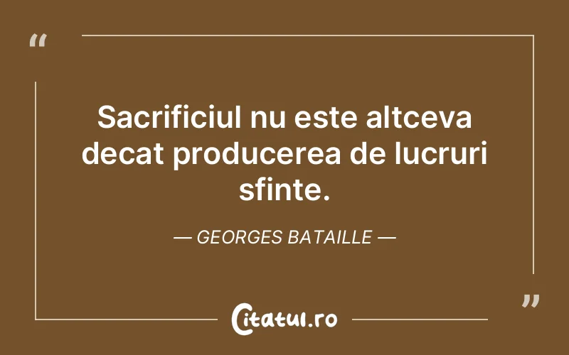 Sacrificiul nu este altceva decat producerea de lucruri sfinte. Georges Bataille