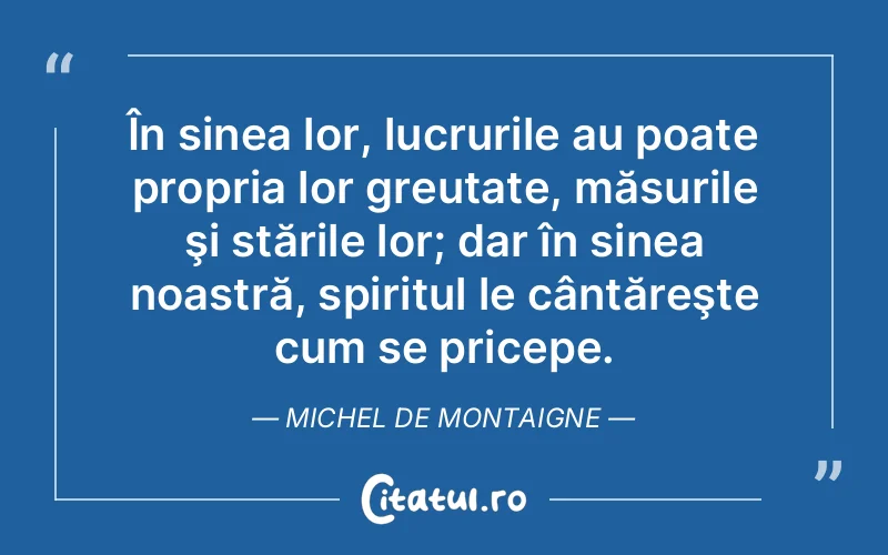 În sinea lor, lucrurile au poate propria lor greutate, măsurile şi stările lor; dar în sinea noastră, spiritul le cântăreşte cum se pricepe. Michel de Montaigne