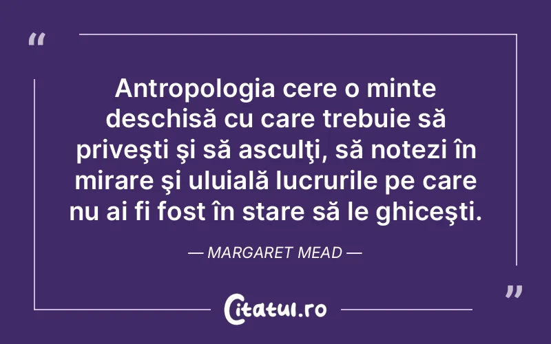 Antropologia cere o minte deschisă cu care trebuie să priveşti şi să asculţi, să notezi în mirare şi uluială lucrurile pe care nu ai fi fost în stare să le ghiceşti. Margaret Mead
