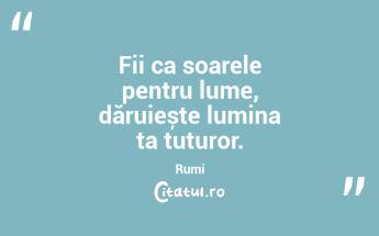 Fii ca soarele pentru lume, dăruiește lumina ta tuturor. Rumi...