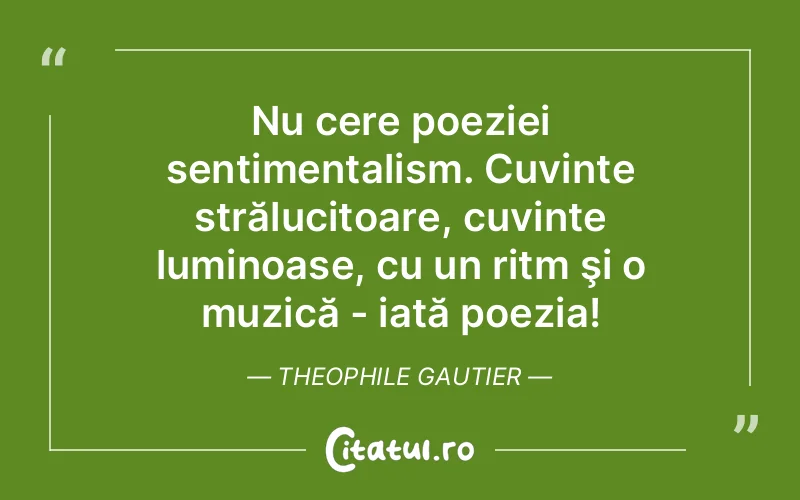 Nu cere poeziei sentimentalism. Cuvinte strălucitoare, cuvinte luminoase, cu un ritm şi o muzică - iată poezia! Theophile Gautier