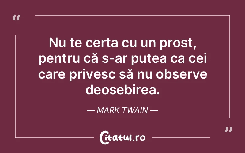 Nu te certa cu un prost, pentru că s-ar putea ca cei care privesc să nu observe deosebirea. Mark Twain