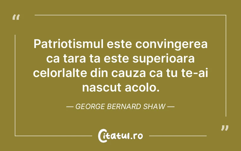 Patriotismul este convingerea ca tara ta este superioara celorlalte din cauza ca tu te-ai nascut acolo. George Bernard Shaw