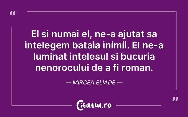 El si numai el, ne-a ajutat sa intelegem bataia inimii. El ne-a luminat intelesul si bucuria nenorocului de a fi roman. Mircea Eliade