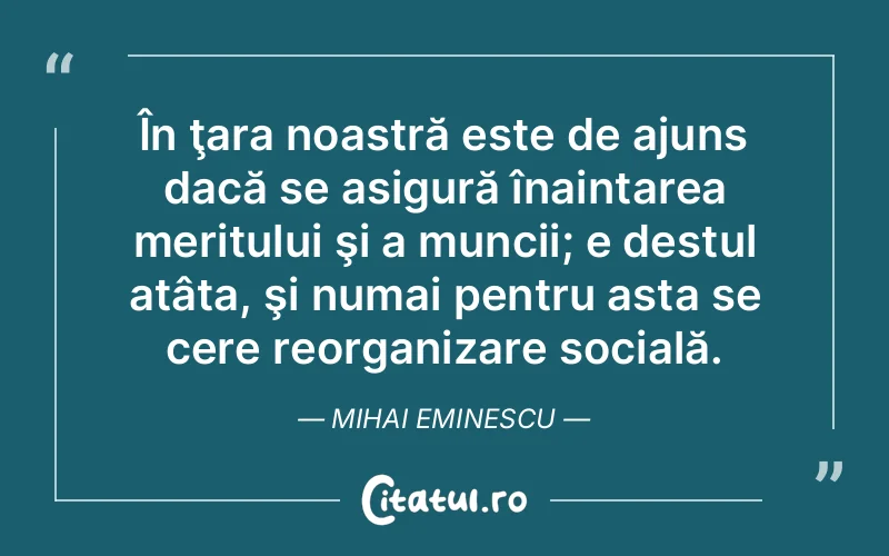 În ţara noastră este de ajuns dacă se asigură înaintarea meritului şi a muncii; e destul atâta, şi numai pentru asta se cere reorganizare socială. Mihai Eminescu