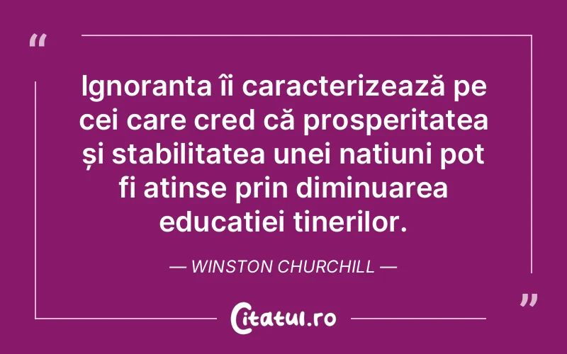 Ignoranța îi caracterizează pe cei care cred că prosperitatea și stabilitatea unei națiuni pot fi atinse prin diminuarea educației tinerilor. Winston Churchill