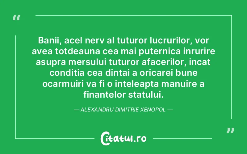 Banii, acel nerv al tuturor lucrurilor, vor avea totdeauna cea mai puternica inrurire asupra mersului tuturor afacerilor, incat conditia cea dintai a oricarei bune ocarmuiri va fi o inteleapta manuire a finantelor statului. Alexandru Dimitrie Xenopol