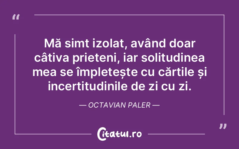 Mă simt izolat, având doar câțiva prieteni, iar solitudinea mea se împletește cu cărțile și incertitudinile de zi cu zi. Octavian Paler