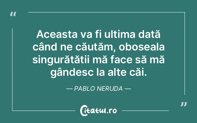 Aceasta va fi ultima dată când ne căutăm, oboseala singurătății mă face să mă gândesc la alte căi. Pablo Neruda