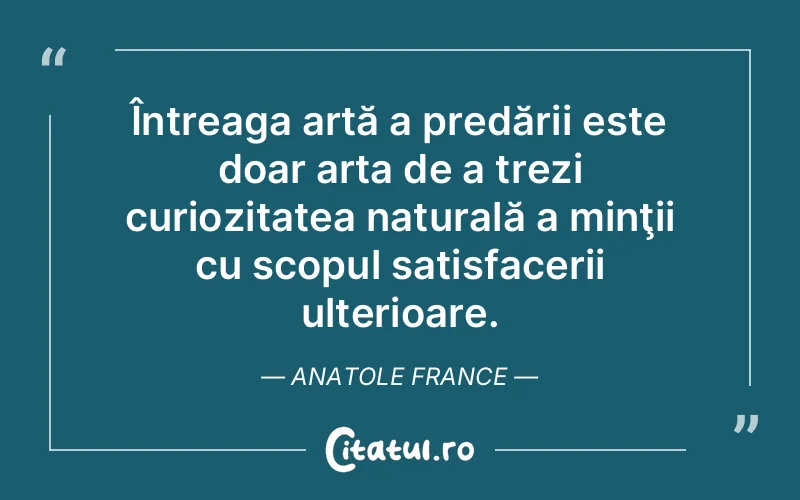 Întreaga artă a predării este doar arta de a trezi curiozitatea naturală a minţii cu scopul satisfacerii ulterioare. Anatole France
