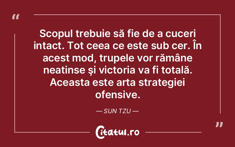 Scopul trebuie să fie de a cuceri intact. Tot ceea ce este sub cer. În acest mod, trupele vor rămâne neatinse şi victoria va fi totală. Aceasta este arta strategiei ofensive. Sun Tzu