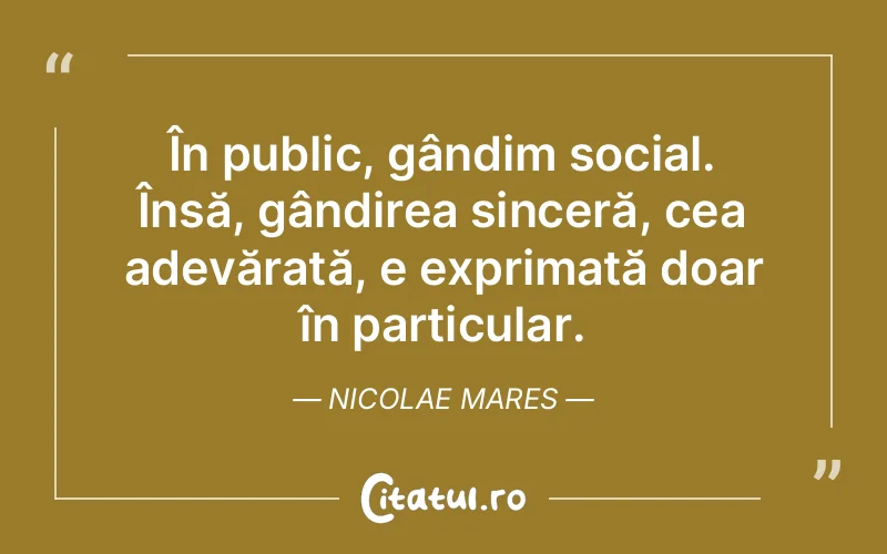 În public, gândim social. Însă, gândirea sinceră, cea adevărată, e exprimată doar în particular. Nicolae Mares