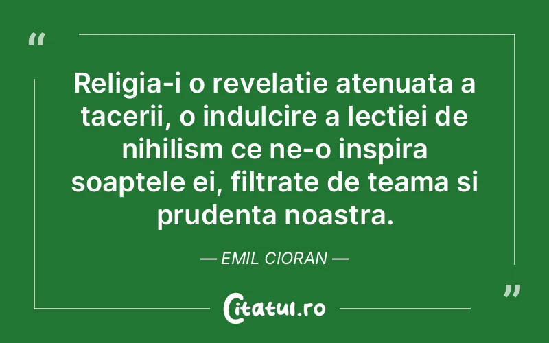 Religia-i o revelatie atenuata a tacerii, o indulcire a lectiei de nihilism ce ne-o inspira soaptele ei, filtrate de teama si prudenta noastra. Emil Cioran