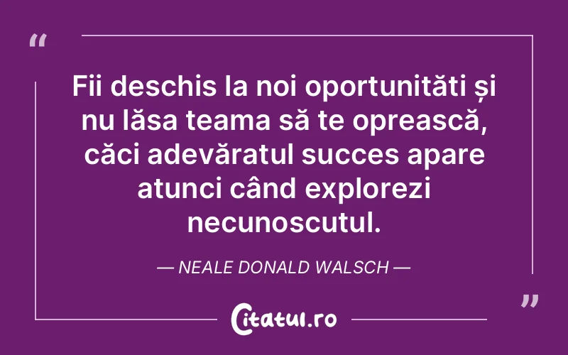 Fii deschis la noi oportunități și nu lăsa teama să te oprească, căci adevăratul succes apare atunci când explorezi necunoscutul. Neale Donald Walsch
