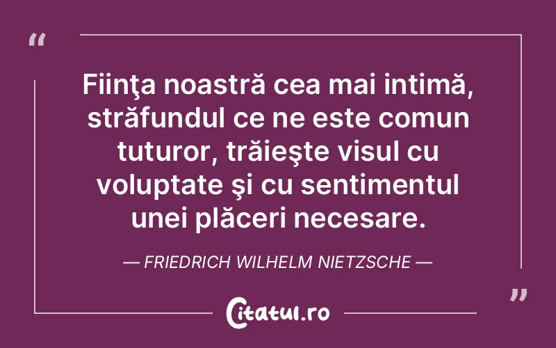 Fiinţa noastră cea mai intimă, străfundul ce ne este comun tuturor, trăieşte visul cu voluptate şi cu sentimentul unei plăceri necesare. Friedrich Wilhelm Nietzsche