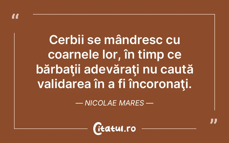 Cerbii se mândresc cu coarnele lor, în timp ce bărbaţii adevăraţi nu caută validarea în a fi încoronaţi. Nicolae Mares