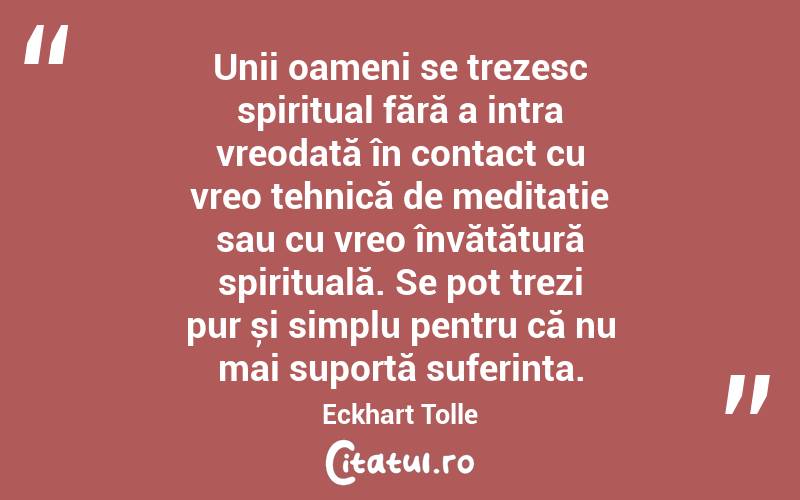  Unii oameni se trezesc spiritual fără a intra vreodată în contact cu vreo tehnică de meditație sau cu vreo învățătură spirituală. Se pot trezi pur și simplu pentru că nu mai suportă suferința. Eckhart Tolle
